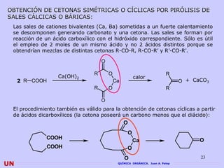 OBTENCIÓN DE CETONAS SIMÉTRICAS O CÍCLICAS POR PIRÓLISIS DE
SALES CÁLCICAS O BÁRICAS:
 Las sales de cationes bivalentes (Ca, Ba) sometidas a un fuerte calentamiento
 se descomponen generando carbonato y una cetona. Las sales se forman por
 reacción de un ácido carboxílico con el hidróxido correspondiente. Sólo es útil
 el empleo de 2 moles de un mismo ácido y no 2 ácidos distintos porque se
 obtendrían mezclas de distintas cetonas R-CO-R, R-CO-R’ y R’-CO-R’.

                                     O

                                 R       O                                R
                   Ca(OH)2                             calor
     2 R COOH                                Ca                                 O + CaCO3
                                 R       O                                R

                                     O
 El procedimiento también es válido para la obtención de cetonas cíclicas a partir
 de ácidos dicarboxílicos (la cetona poseerá un carbono menos que el diácido):
                                                  O
                                                   O
              COOH                                     Ca                             O
              COOH                                 O
                                                  O                                   23
UN                                            QUÍMICA ORGÁNICA. Juan A. Palop
 