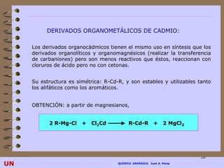 DERIVADOS ORGANOMETÁLICOS DE CADMIO:

     Los derivados organocádmicos tienen el mismo uso en síntesis que los
     derivados organolíticos y organomagnésicos (realizar la transferencia
     de carbaniones) pero son menos reactivos que éstos, reaccionan con
     cloruros de ácido pero no con cetonas.


     Su estructura es simétrica: R-Cd-R, y son estables y utilizables tanto
     los alifáticos como los aromáticos.


     OBTENCIÓN: a partir de magnesianos,


           2 R-Mg-Cl    +   Cl2Cd           R-Cd-R         +    2 MgCl2




                                                                          26
UN                                    QUÍMICA ORGÁNICA. Juan A. Palop
 