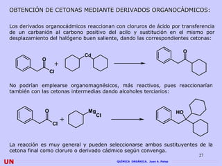 OBTENCIÓN DE CETONAS MEDIANTE DERIVADOS ORGANOCÁDMICOS:

 Los derivados organocádmicos reaccionan con cloruros de ácido por transferencia
 de un carbanión al carbono positivo del acilo y sustitución en el mismo por
 desplazamiento del halógeno buen saliente, dando las correspondientes cetonas:

                                                                             O
                             Cd
             O
                   +
                  Cl

 No podrían emplearse organomagnésicos, más reactivos, pues reaccionarían
 también con las cetonas intermedias dando alcoholes terciarios:


              O                Mg                                           HO
                                    Cl
                        +
                   Cl



 La reacción es muy general y pueden seleccionarse ambos sustituyentes de la
 cetona final como cloruro o derivado cádmico según convenga.
                                                                                 27
UN                                        QUÍMICA ORGÁNICA. Juan A. Palop
 
