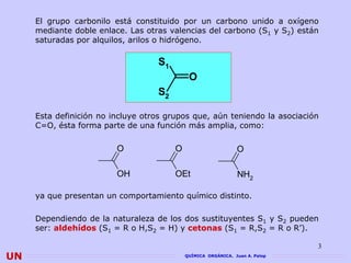 El grupo carbonilo está constituido por un carbono unido a oxígeno
     mediante doble enlace. Las otras valencias del carbono (S1 y S2) están
     saturadas por alquilos, arilos o hidrógeno.

                                   S1
                                             O
                                   S2

     Esta definición no incluye otros grupos que, aún teniendo la asociación
     C=O, ésta forma parte de una función más amplia, como:

                         O              O                      O

                         OH             OEt                    NH2

     ya que presentan un comportamiento químico distinto.

     Dependiendo de la naturaleza de los dos sustituyentes S1 y S2 pueden
     ser: aldehídos (S1 = R o H,S2 = H) y cetonas (S1 = R,S2 = R o R’).

                                                                              3
UN                                          QUÍMICA ORGÁNICA. Juan A. Palop
 