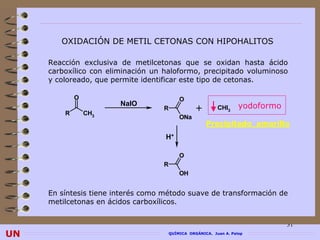 OXIDACIÓN DE METIL CETONAS CON HIPOHALITOS

     Reacción exclusiva de metilcetonas que se oxidan hasta ácido
     carboxílico con eliminación un haloformo, precipitado voluminoso
     y coloreado, que permite identificar este tipo de cetonas.

             O                             O
                        NaIO                                        yodoformo
         R       CH3
                                   R              +        CHI3
                                           ONa
                                                      Precipitado amarillo
                                    H+

                                           O
                                   R
                                           OH


     En síntesis tiene interés como método suave de transformación de
     metilcetonas en ácidos carboxílicos.


                                                                                31
UN                                     QUÍMICA ORGÁNICA. Juan A. Palop
 
