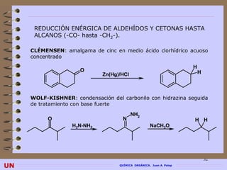REDUCCIÓN ENÉRGICA DE ALDEHÍDOS Y CETONAS HASTA
      ALCANOS (-CO- hasta -CH2-).

     CLÉMENSEN: amalgama de cinc en medio ácido clorhídrico acuoso
     CLÉMENSEN
     concentrado

                                                                      H
                      O                                                   H
                              Zn(Hg)/HCl



     WOLF-KISHNER: condensación del carbonilo con hidrazina seguida
             KISHNER
     de tratamiento con base fuerte

                                           NH2
           O                         N                                H H
                   H2N-NH2                           NaCH3O




                                                                              32
UN                                  QUÍMICA ORGÁNICA. Juan A. Palop
 