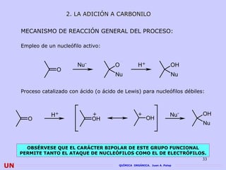 2. LA ADICIÓN A CARBONILO


     MECANISMO DE REACCIÓN GENERAL DEL PROCESO:

     Empleo de un nucleófilo activo:


                           Nu-            O            H+                 OH
                   O
                                          Nu                              Nu

     Proceso catalizado con ácido (o ácido de Lewis) para nucleófilos débiles:



                 H+              +                     +                  Nu-   OH
       O                         OH                         OH
                                                                                Nu



       OBSÉRVESE QUE EL CARÁCTER BIPOLAR DE ESTE GRUPO FUNCIONAL
     PERMITE TANTO EL ATAQUE DE NUCLEÓFILOS COMO EL DE ELECTRÓFILOS.
                                                                  33
UN                                          QUÍMICA ORGÁNICA. Juan A. Palop
 