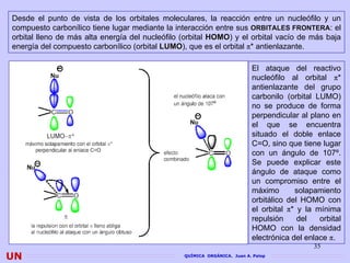 Desde el punto de vista de los orbitales moleculares, la reacción entre un nucleófilo y un
compuesto carbonílico tiene lugar mediante la interacción entre sus ORBITALES FRONTERA: el
orbital lleno de más alta energía del nucleófilo (orbital HOMO) y el orbital vacío de más baja
energía del compuesto carbonílico (orbital LUMO), que es el orbital π* antienlazante.

                                                                          El ataque del reactivo
                                                                          nucleófilo al orbital π*
                                                                          antienlazante del grupo
                                                                          carbonilo (orbital LUMO)
                                                                          no se produce de forma
                                                                          perpendicular al plano en
                                                                          el que se encuentra
                                                                          situado el doble enlace
                                                                          C=O, sino que tiene lugar
                                                                          con un ángulo de 107º.
                                                                          Se puede explicar este
                                                                          ángulo de ataque como
                                                                          un compromiso entre el
                                                                          máximo       solapamiento
                                                                          orbitálico del HOMO con
                                                                          el orbital π* y la mínima
                                                                          repulsión     del   orbital
                                                                          HOMO con la densidad
                                                                          electrónica del enlace π.
                                                                                            35
UN                                               QUÍMICA ORGÁNICA. Juan A. Palop
 