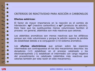 CRITERIOS DE REACTIVIDAD PARA ADICIÓN A CARBONILOS

     Efectos estéricos:
     El factor de mayor importancia en la reacción es el cambio de
     hibridación: sp2 (reactivo carbonílico) a sp3 (producto de adición).
     Esto hace que los sustituyentes menos voluminosos faciliten el
     proceso: en general, aldehídos son más reactivos que cetonas.

     Los aldehídos aromáticos son menos reactivos que los alifáticos
     porque son más voluminosos y porque la adición supone la pérdida
     de estabilidad debida a la conjugación C=O-sistema aromático.

     Los efectos electrónicos que actúan sobre las especies
     intermedias son contrapuestos en los dos mecanismos descritos: los
     donadores (+I) estabilizan en el proceso catalizado y los
     electroatrayentes (-I) estabilizan el intermedio con carga negativa
     del procedimiento no catalizado (aldehídos más reactivos que
     cetonas también por esta razón en este mecanismo).


                                                                        36
UN                                    QUÍMICA ORGÁNICA. Juan A. Palop
 