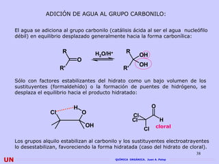 ADICIÓN DE AGUA AL GRUPO CARBONILO:

     El agua se adiciona al grupo carbonilo (catálisis ácida al ser el agua nucleófilo
     débil) en equilibrio desplazado generalmente hacia la forma carbonílica:


                         R              H2O/H+         R
                                                                OH
                               O
                                                                OH
                        R'                           R'

     Sólo con factores estabilizantes del hidrato como un bajo volumen de los
     sustituyentes (formaldehído) o la formación de puentes de hidrógeno, se
     desplaza el equilibrio hacia el producto hidratado:


                             H                                         O
                   Cl              O
                                                           Cl
                                                           Cl               H
                                   OH                                    cloral
                                                                  Cl

     Los grupos alquilo estabilizan al carbonilo y los sustituyentes electroatrayentes
     lo desestabilizan, favoreciendo la forma hidratada (caso del hidrato de cloral).
                                                                                   38
UN                                               QUÍMICA ORGÁNICA. Juan A. Palop
 