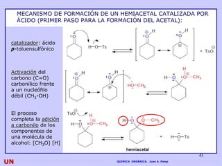 MECANISMO DE FORMACIÓN DE UN HEMIACETAL CATALIZADA POR
     ÁCIDO (PRIMER PASO PARA LA FORMACIÓN DEL ACETAL):



 catalizador: ácido
 catalizador
 p-toluensulfónico



 Activación del
 carbono (C=O)
 carbonílico frente
 a un nucleófilo
 débil (CH3-OH)


 El proceso
 completa la adición
 a carbonilo de los
 componentes de
 una molécula de
 alcohol: [CH3O] [H]

                                                                   43
UN                               QUÍMICA ORGÁNICA. Juan A. Palop
 