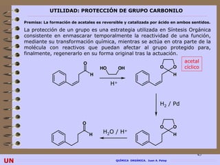 UTILIDAD: PROTECCIÓN DE GRUPO CARBONILO

     Premisa: La formación de acetales es reversible y catalizada por ácido en ambos sentidos.

     La protección de un grupo es una estrategia utilizada en Síntesis Orgánica
     consistente en enmascarar temporalmente la reactividad de una función,
     mediante su transformación química, mientras se actúa en otra parte de la
     molécula con reactivos que puedan afectar al grupo protegido para,
     finalmente, regenerarlo en su forma original tras la actuación.
                                 O                                                    acetal
                                         HO        OH                     O       O   cíclico
                                     H                                            H

                                              H+


                                                                          H2 / Pd


                                 O
                                                                          O       O
                                     H
                                          H2O /    H+                             H



                                                                                            45
UN                                              QUÍMICA ORGÁNICA. Juan A. Palop
 