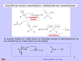 ADICIÓN DE ÁCIDO CIANHÍDRICO: FORMACIÓN DE CIANHIDRINAS




                             nucleófilo
                              fuerte




                                                   cianhidrina

 El proceso original en medio ácido es reversible aunque la descomposición de
 las cianhidrinas en medio básico es más rápida:


                   H                                  H
               R       O-H        OH-                        O    + CN-
                                                      R


                                                                            46
UN                                        QUÍMICA ORGÁNICA. Juan A. Palop
 