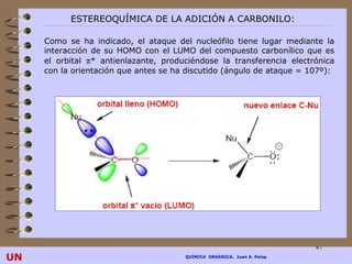 ESTEREOQUÍMICA DE LA ADICIÓN A CARBONILO:

     Como se ha indicado, el ataque del nucleófilo tiene lugar mediante la
     interacción de su HOMO con el LUMO del compuesto carbonílico que es
     el orbital π* antienlazante, produciéndose la transferencia electrónica
     con la orientación que antes se ha discutido (ángulo de ataque = 107º):




                                                                         47
UN                                     QUÍMICA ORGÁNICA. Juan A. Palop
 