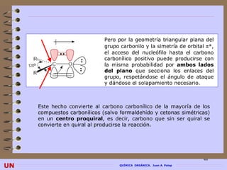 Pero por la geometría triangular plana del
                              grupo carbonilo y la simetría de orbital π*,
                              el acceso del nucleófilo hasta el carbono
                              carbonílico positivo puede producirse con
                              la misma probabilidad por ambos lados
                              del plano que secciona los enlaces del
                              grupo, respetándose el ángulo de ataque
                              y dándose el solapamiento necesario.



     Este hecho convierte al carbono carbonílico de la mayoría de los
     compuestos carbonílicos (salvo formaldehído y cetonas simétricas)
     en un centro proquiral, es decir, carbono que sin ser quiral se
     convierte en quiral al producirse la reacción.




                                                                      48
UN                                  QUÍMICA ORGÁNICA. Juan A. Palop
 