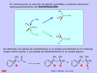 En consecuencia, la reacción de adición nucleófila a carbonilo transcurre
     estereoquímicamente con RACEMIZACIÓN:
                               RACEMIZACIÓN
                                                        Nu

                                                                  C    OH
                                                     R'
                                  :Nu                     R
                      R'
                              C   O
                          R
                                  :Nu                     R
                                                   R'
                                                              C        OH

                                                     Nu

Se obtendrá una pareja de enantiómeros si no existía previamente en la molécula
ningún centro quiral, y una pareja de diastereómeros si ya existía alguno:

            CH3   O                            CH3      CN                       CH3   OH

                                                                  OH                        CN
        H
                      H
                                           H                  H        +     H          H
            R                                  R          R                      R     S
                                                                                        49
UN                                         QUÍMICA ORGÁNICA. Juan A. Palop
 