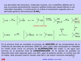 Los derivados del amoniaco, moléculas neutras, son nucleófilos débiles por lo
  que el proceso generalmente requiere catálisis ácida para desarrollarse a una
  velocidad razonable. A continuación se indica el mecanismo seguido para un
  derivado genérico del amoniaco G-NH2:



           H+         +               +          G-NH2             OH          -H+        OH
     O                OH                  OH
                                                                   NH -G                  NH-G
                                                                   + 2
                                 carbono activado
                                                                                          H+
                                                                         H2O

                -H+          +                  +                                         OH2+
     N-G                     NH-G                   NH-G
                                                                                          NH-G



En la primera línea se completa el proceso de ADICIÓN de los componentes de la
molécula de derivado de amoniaco (GNH-H), pero como este compuesto es inestable
en medio ácido inicia un proceso de ELIMINACIÓN (de orden 1) de agua que
termina en el producto final de CONDENSACIÓN. En la adición de acetales se
                                   CONDENSACIÓN
describió para este segundo paso una SN1, aquí al poderse perder un protón que allí
no había, este proceso interno resulta más fácil y de menor consumo energético.
                                                                                     52
UN                                          QUÍMICA ORGÁNICA. Juan A. Palop
 
