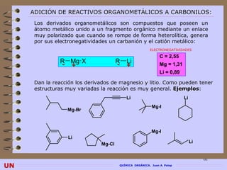 ADICIÓN DE REACTIVOS ORGANOMETÁLICOS A CARBONILOS:
      Los derivados organometálicos son compuestos que poseen un
      átomo metálico unido a un fragmento orgánico mediante un enlace
      muy polarizado que cuando se rompe de forma heterolítica, genera
      por sus electronegatividades un carbanión y el catión metálico:
                                                        ELECTRONEGATIVIDADES

                                                              C = 2,55
               R Mg X                  R   Li
               - +                     -   +                  Mg = 1,31
                                                              Li = 0,89

      Dan la reacción los derivados de magnesio y litio. Como pueden tener
      estructuras muy variadas la reacción es muy general. Ejemplos:
                                                            Ejemplos
                                           Li                             Li
                                                         Mg-I
                  Mg-Br



                                                         Mg-I
                  Li
                               Mg-Cl                                           Li


                                                                                    61
UN                                     QUÍMICA ORGÁNICA. Juan A. Palop
 