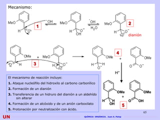 Mecanismo:



                                                                                        2
                     1
                                                                                        dianión




                                                                             4

                 3
                                                                            H+
 El mecanismo de reacción incluye:
 1. Ataque nucleófilo del hidroxilo al carbono carbonílico
 2. Formación de un dianión
                                                                             OMe                  OMe
 3. Transferencia de un hidruro del dianión a un aldehído
      sin alterar                                                                   +
                                                                 H      H               O    OH
 4. Formación de un alcóxido y de un anión carboxilato                 OH           5
 5. Protonación por neutralización con ácido.
                                                                                                  65
UN                                                QUÍMICA ORGÁNICA. Juan A. Palop
 