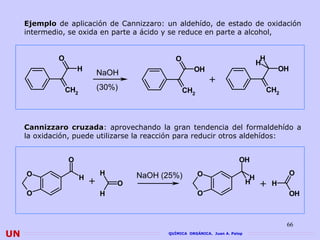 Ejemplo de aplicación de Cannizzaro: un aldehído, de estado de oxidación
     intermedio, se oxida en parte a ácido y se reduce en parte a alcohol,


             O                                  O                                    H
                                                                                    H
                     H                                 OH                                  OH
                               NaOH
                                                              +
                 CH2           (30%)                CH2                                  CH2




     Cannizzaro cruzada: aprovechando la gran tendencia del formaldehído a
                   cruzada
     la oxidación, puede utilizarse la reacción para reducir otros aldehídos:


                 O                                                        OH
     O                         H       NaOH (25%)         O                                     O
                       H                                                        H
                           +       O                                           H    + H
     O                         H                          O                                     OH



                                                                                               66
UN                                           QUÍMICA ORGÁNICA. Juan A. Palop
 