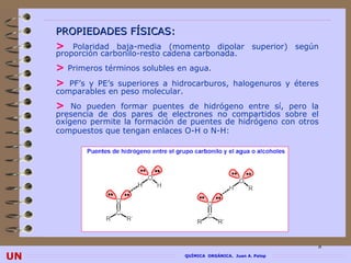 PROPIEDADES FÍSICAS:
     > Polaridad baja-media (momento dipolar superior) según
     proporción carbonilo-resto cadena carbonada.
     > Primeros términos solubles en agua.
     > PF’s y PE’s superiores a hidrocarburos, halogenuros y éteres
     comparables en peso molecular.
     > No pueden formar puentes de hidrógeno entre sí, pero la
     presencia de dos pares de electrones no compartidos sobre el
     oxígeno permite la formación de puentes de hidrógeno con otros
     compuestos que tengan enlaces O-H o N-H:




                                                                        8
UN                                    QUÍMICA ORGÁNICA. Juan A. Palop
 