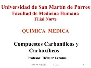 USMP-FMH-FN-QM-2013-I H. Lezama 1
Universidad de San Martín de Porres
Facultad de Medicina Humana
Filial Norte
QUIMICA MEDICA
Compuestos Carbonílicos y
Carboxílicos
Profesor: Hélmer Lezama
 