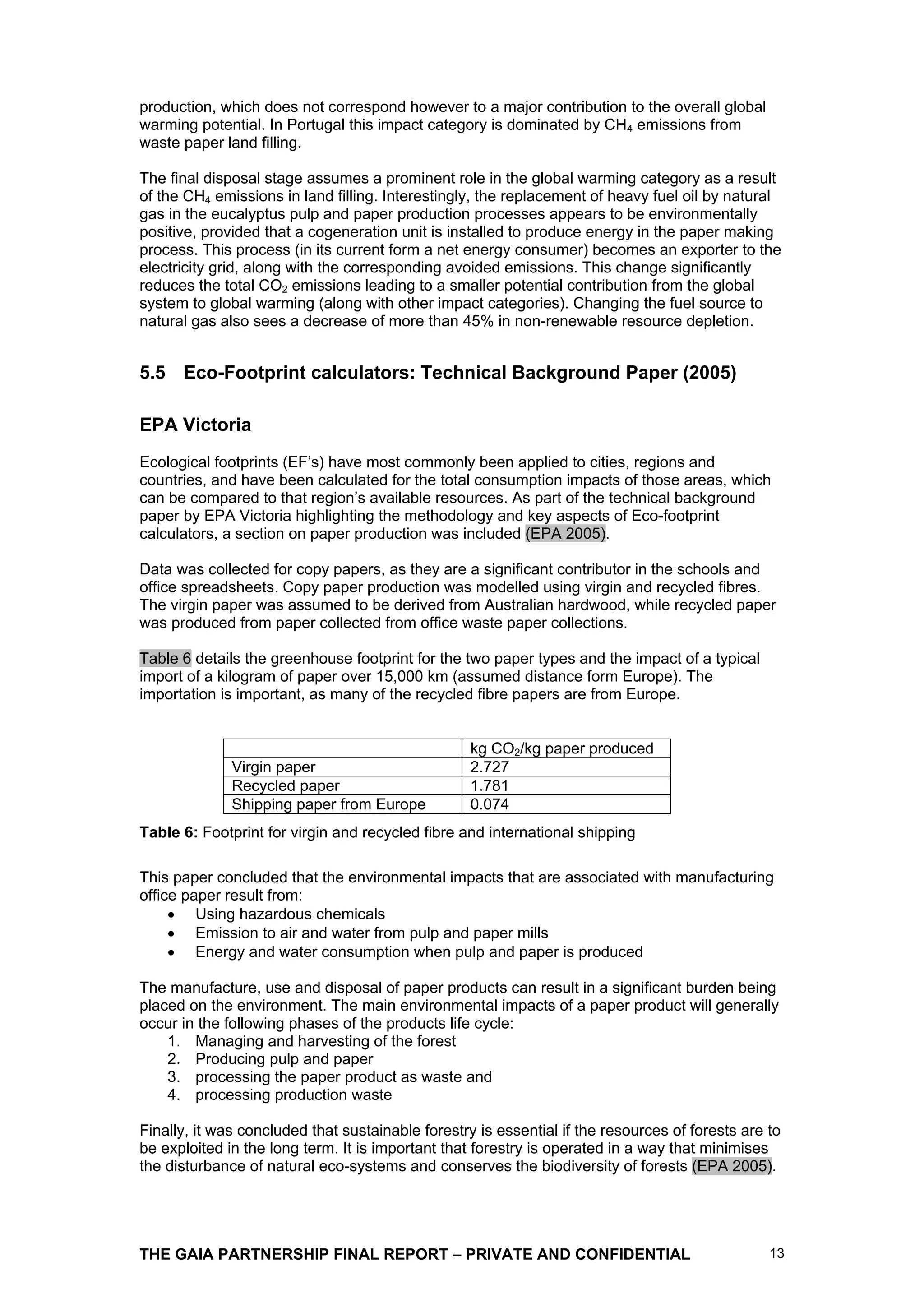 production, which does not correspond however to a major contribution to the overall global
warming potential. In Portugal this impact category is dominated by CH4 emissions from
waste paper land filling.

The final disposal stage assumes a prominent role in the global warming category as a result
of the CH4 emissions in land filling. Interestingly, the replacement of heavy fuel oil by natural
gas in the eucalyptus pulp and paper production processes appears to be environmentally
positive, provided that a cogeneration unit is installed to produce energy in the paper making
process. This process (in its current form a net energy consumer) becomes an exporter to the
electricity grid, along with the corresponding avoided emissions. This change significantly
reduces the total CO2 emissions leading to a smaller potential contribution from the global
system to global warming (along with other impact categories). Changing the fuel source to
natural gas also sees a decrease of more than 45% in non-renewable resource depletion.


5.5 Eco-Footprint calculators: Technical Background Paper (2005)

EPA Victoria
Ecological footprints (EF’s) have most commonly been applied to cities, regions and
countries, and have been calculated for the total consumption impacts of those areas, which
can be compared to that region’s available resources. As part of the technical background
paper by EPA Victoria highlighting the methodology and key aspects of Eco-footprint
calculators, a section on paper production was included (EPA 2005).

Data was collected for copy papers, as they are a significant contributor in the schools and
office spreadsheets. Copy paper production was modelled using virgin and recycled fibres.
The virgin paper was assumed to be derived from Australian hardwood, while recycled paper
was produced from paper collected from office waste paper collections.

Table 6 details the greenhouse footprint for the two paper types and the impact of a typical
import of a kilogram of paper over 15,000 km (assumed distance form Europe). The
importation is important, as many of the recycled fibre papers are from Europe.


                                                   kg CO2/kg paper produced
              Virgin paper                         2.727
              Recycled paper                       1.781
              Shipping paper from Europe           0.074
Table 6: Footprint for virgin and recycled fibre and international shipping

This paper concluded that the environmental impacts that are associated with manufacturing
office paper result from:
         Using hazardous chemicals
         Emission to air and water from pulp and paper mills
         Energy and water consumption when pulp and paper is produced

The manufacture, use and disposal of paper products can result in a significant burden being
placed on the environment. The main environmental impacts of a paper product will generally
occur in the following phases of the products life cycle:
    1. Managing and harvesting of the forest
    2. Producing pulp and paper
    3. processing the paper product as waste and
    4. processing production waste

Finally, it was concluded that sustainable forestry is essential if the resources of forests are to
be exploited in the long term. It is important that forestry is operated in a way that minimises
the disturbance of natural eco-systems and conserves the biodiversity of forests (EPA 2005).




THE GAIA PARTNERSHIP FINAL REPORT – PRIVATE AND CONFIDENTIAL                                     13
 