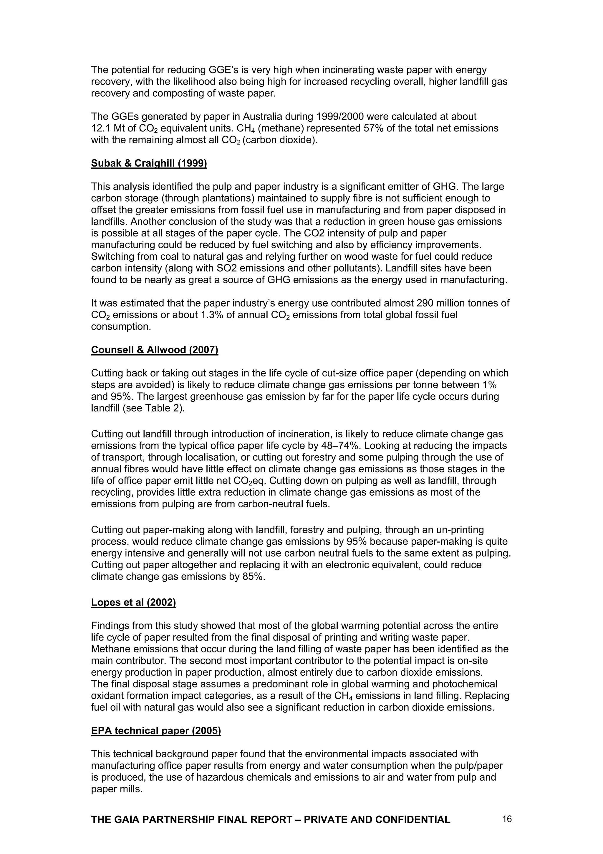 The potential for reducing GGE’s is very high when incinerating waste paper with energy
recovery, with the likelihood also being high for increased recycling overall, higher landfill gas
recovery and composting of waste paper.

The GGEs generated by paper in Australia during 1999/2000 were calculated at about
12.1 Mt of CO2 equivalent units. CH4 (methane) represented 57% of the total net emissions
with the remaining almost all CO2 (carbon dioxide).

Subak & Craighill (1999)

This analysis identified the pulp and paper industry is a significant emitter of GHG. The large
carbon storage (through plantations) maintained to supply fibre is not sufficient enough to
offset the greater emissions from fossil fuel use in manufacturing and from paper disposed in
landfills. Another conclusion of the study was that a reduction in green house gas emissions
is possible at all stages of the paper cycle. The CO2 intensity of pulp and paper
manufacturing could be reduced by fuel switching and also by efficiency improvements.
Switching from coal to natural gas and relying further on wood waste for fuel could reduce
carbon intensity (along with SO2 emissions and other pollutants). Landfill sites have been
found to be nearly as great a source of GHG emissions as the energy used in manufacturing.

It was estimated that the paper industry’s energy use contributed almost 290 million tonnes of
CO2 emissions or about 1.3% of annual CO2 emissions from total global fossil fuel
consumption.

Counsell & Allwood (2007)

Cutting back or taking out stages in the life cycle of cut-size office paper (depending on which
steps are avoided) is likely to reduce climate change gas emissions per tonne between 1%
and 95%. The largest greenhouse gas emission by far for the paper life cycle occurs during
landfill (see Table 2).

Cutting out landfill through introduction of incineration, is likely to reduce climate change gas
emissions from the typical office paper life cycle by 48–74%. Looking at reducing the impacts
of transport, through localisation, or cutting out forestry and some pulping through the use of
annual fibres would have little effect on climate change gas emissions as those stages in the
life of office paper emit little net CO2eq. Cutting down on pulping as well as landfill, through
recycling, provides little extra reduction in climate change gas emissions as most of the
emissions from pulping are from carbon-neutral fuels.

Cutting out paper-making along with landfill, forestry and pulping, through an un-printing
process, would reduce climate change gas emissions by 95% because paper-making is quite
energy intensive and generally will not use carbon neutral fuels to the same extent as pulping.
Cutting out paper altogether and replacing it with an electronic equivalent, could reduce
climate change gas emissions by 85%.

Lopes et al (2002)

Findings from this study showed that most of the global warming potential across the entire
life cycle of paper resulted from the final disposal of printing and writing waste paper.
Methane emissions that occur during the land filling of waste paper has been identified as the
main contributor. The second most important contributor to the potential impact is on-site
energy production in paper production, almost entirely due to carbon dioxide emissions.
The final disposal stage assumes a predominant role in global warming and photochemical
oxidant formation impact categories, as a result of the CH4 emissions in land filling. Replacing
fuel oil with natural gas would also see a significant reduction in carbon dioxide emissions.

EPA technical paper (2005)

This technical background paper found that the environmental impacts associated with
manufacturing office paper results from energy and water consumption when the pulp/paper
is produced, the use of hazardous chemicals and emissions to air and water from pulp and
paper mills.


THE GAIA PARTNERSHIP FINAL REPORT – PRIVATE AND CONFIDENTIAL                                    16
 
