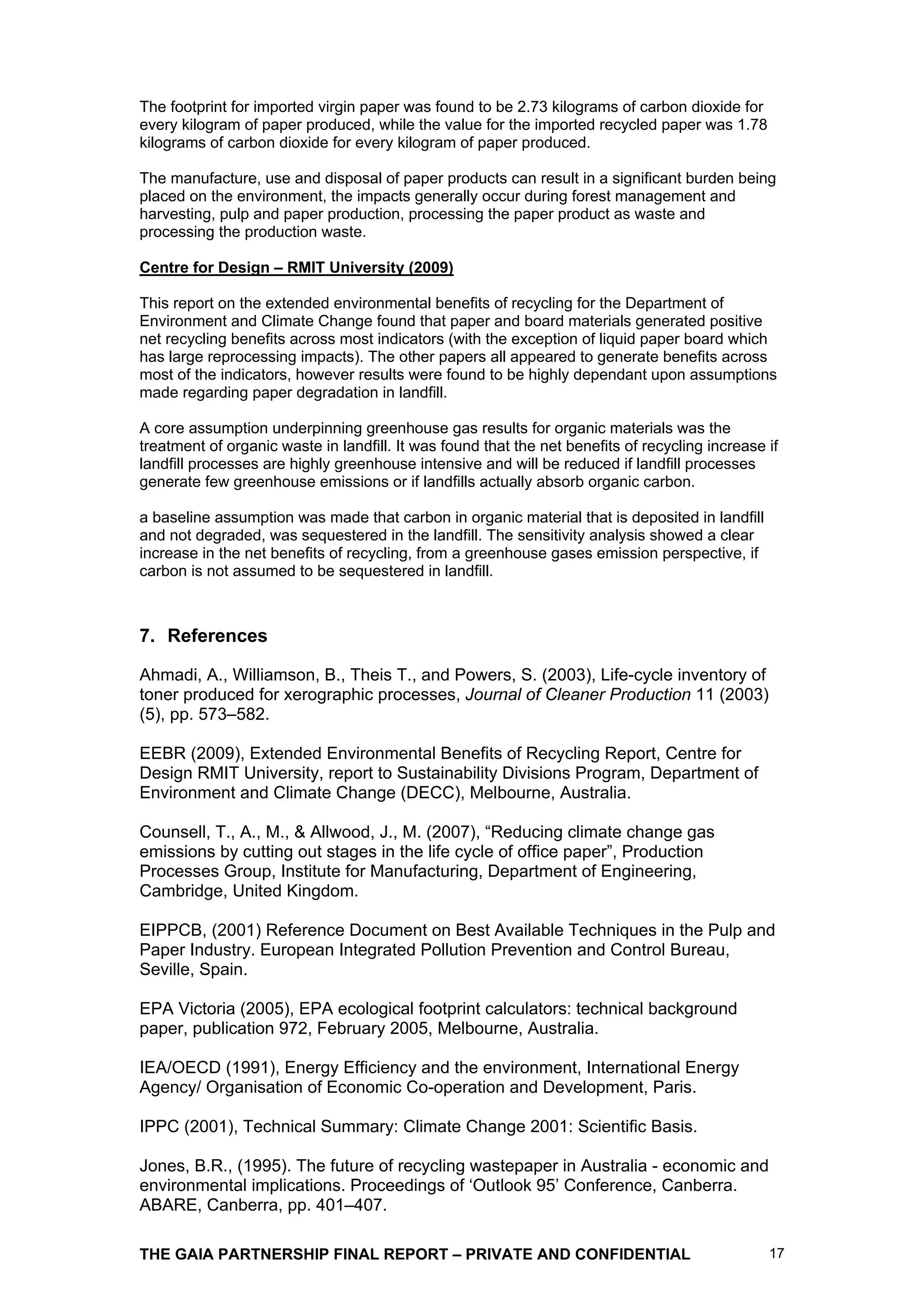 The footprint for imported virgin paper was found to be 2.73 kilograms of carbon dioxide for
every kilogram of paper produced, while the value for the imported recycled paper was 1.78
kilograms of carbon dioxide for every kilogram of paper produced.

The manufacture, use and disposal of paper products can result in a significant burden being
placed on the environment, the impacts generally occur during forest management and
harvesting, pulp and paper production, processing the paper product as waste and
processing the production waste.

Centre for Design – RMIT University (2009)

This report on the extended environmental benefits of recycling for the Department of
Environment and Climate Change found that paper and board materials generated positive
net recycling benefits across most indicators (with the exception of liquid paper board which
has large reprocessing impacts). The other papers all appeared to generate benefits across
most of the indicators, however results were found to be highly dependant upon assumptions
made regarding paper degradation in landfill.

A core assumption underpinning greenhouse gas results for organic materials was the
treatment of organic waste in landfill. It was found that the net benefits of recycling increase if
landfill processes are highly greenhouse intensive and will be reduced if landfill processes
generate few greenhouse emissions or if landfills actually absorb organic carbon.

a baseline assumption was made that carbon in organic material that is deposited in landfill
and not degraded, was sequestered in the landfill. The sensitivity analysis showed a clear
increase in the net benefits of recycling, from a greenhouse gases emission perspective, if
carbon is not assumed to be sequestered in landfill.



7. References

Ahmadi, A., Williamson, B., Theis T., and Powers, S. (2003), Life-cycle inventory of
toner produced for xerographic processes, Journal of Cleaner Production 11 (2003)
(5), pp. 573–582.

EEBR (2009), Extended Environmental Benefits of Recycling Report, Centre for
Design RMIT University, report to Sustainability Divisions Program, Department of
Environment and Climate Change (DECC), Melbourne, Australia.

Counsell, T., A., M., & Allwood, J., M. (2007), “Reducing climate change gas
emissions by cutting out stages in the life cycle of office paper”, Production
Processes Group, Institute for Manufacturing, Department of Engineering,
Cambridge, United Kingdom.

EIPPCB, (2001) Reference Document on Best Available Techniques in the Pulp and
Paper Industry. European Integrated Pollution Prevention and Control Bureau,
Seville, Spain.

EPA Victoria (2005), EPA ecological footprint calculators: technical background
paper, publication 972, February 2005, Melbourne, Australia.

IEA/OECD (1991), Energy Efficiency and the environment, International Energy
Agency/ Organisation of Economic Co-operation and Development, Paris.

IPPC (2001), Technical Summary: Climate Change 2001: Scientific Basis.

Jones, B.R., (1995). The future of recycling wastepaper in Australia - economic and
environmental implications. Proceedings of ‘Outlook 95’ Conference, Canberra.
ABARE, Canberra, pp. 401–407.

THE GAIA PARTNERSHIP FINAL REPORT – PRIVATE AND CONFIDENTIAL                                     17
 