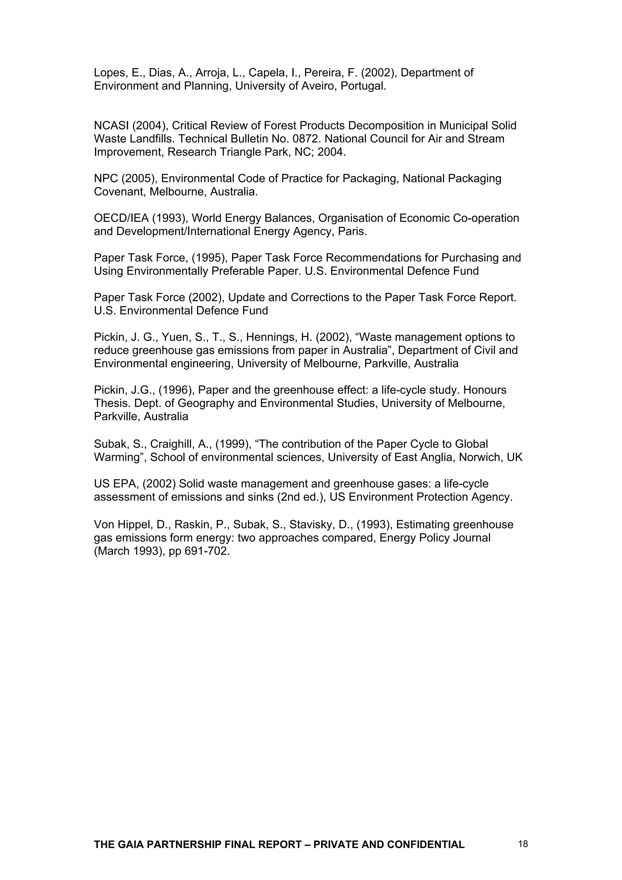 Lopes, E., Dias, A., Arroja, L., Capela, I., Pereira, F. (2002), Department of
Environment and Planning, University of Aveiro, Portugal.


NCASI (2004), Critical Review of Forest Products Decomposition in Municipal Solid
Waste Landfills. Technical Bulletin No. 0872. National Council for Air and Stream
Improvement, Research Triangle Park, NC; 2004.

NPC (2005), Environmental Code of Practice for Packaging, National Packaging
Covenant, Melbourne, Australia.

OECD/IEA (1993), World Energy Balances, Organisation of Economic Co-operation
and Development/International Energy Agency, Paris.

Paper Task Force, (1995), Paper Task Force Recommendations for Purchasing and
Using Environmentally Preferable Paper. U.S. Environmental Defence Fund

Paper Task Force (2002), Update and Corrections to the Paper Task Force Report.
U.S. Environmental Defence Fund

Pickin, J. G., Yuen, S., T., S., Hennings, H. (2002), “Waste management options to
reduce greenhouse gas emissions from paper in Australia”, Department of Civil and
Environmental engineering, University of Melbourne, Parkville, Australia

Pickin, J.G., (1996), Paper and the greenhouse effect: a life-cycle study. Honours
Thesis. Dept. of Geography and Environmental Studies, University of Melbourne,
Parkville, Australia

Subak, S., Craighill, A., (1999), “The contribution of the Paper Cycle to Global
Warming”, School of environmental sciences, University of East Anglia, Norwich, UK

US EPA, (2002) Solid waste management and greenhouse gases: a life-cycle
assessment of emissions and sinks (2nd ed.), US Environment Protection Agency.

Von Hippel, D., Raskin, P., Subak, S., Stavisky, D., (1993), Estimating greenhouse
gas emissions form energy: two approaches compared, Energy Policy Journal
(March 1993), pp 691-702.




THE GAIA PARTNERSHIP FINAL REPORT – PRIVATE AND CONFIDENTIAL                         18
 