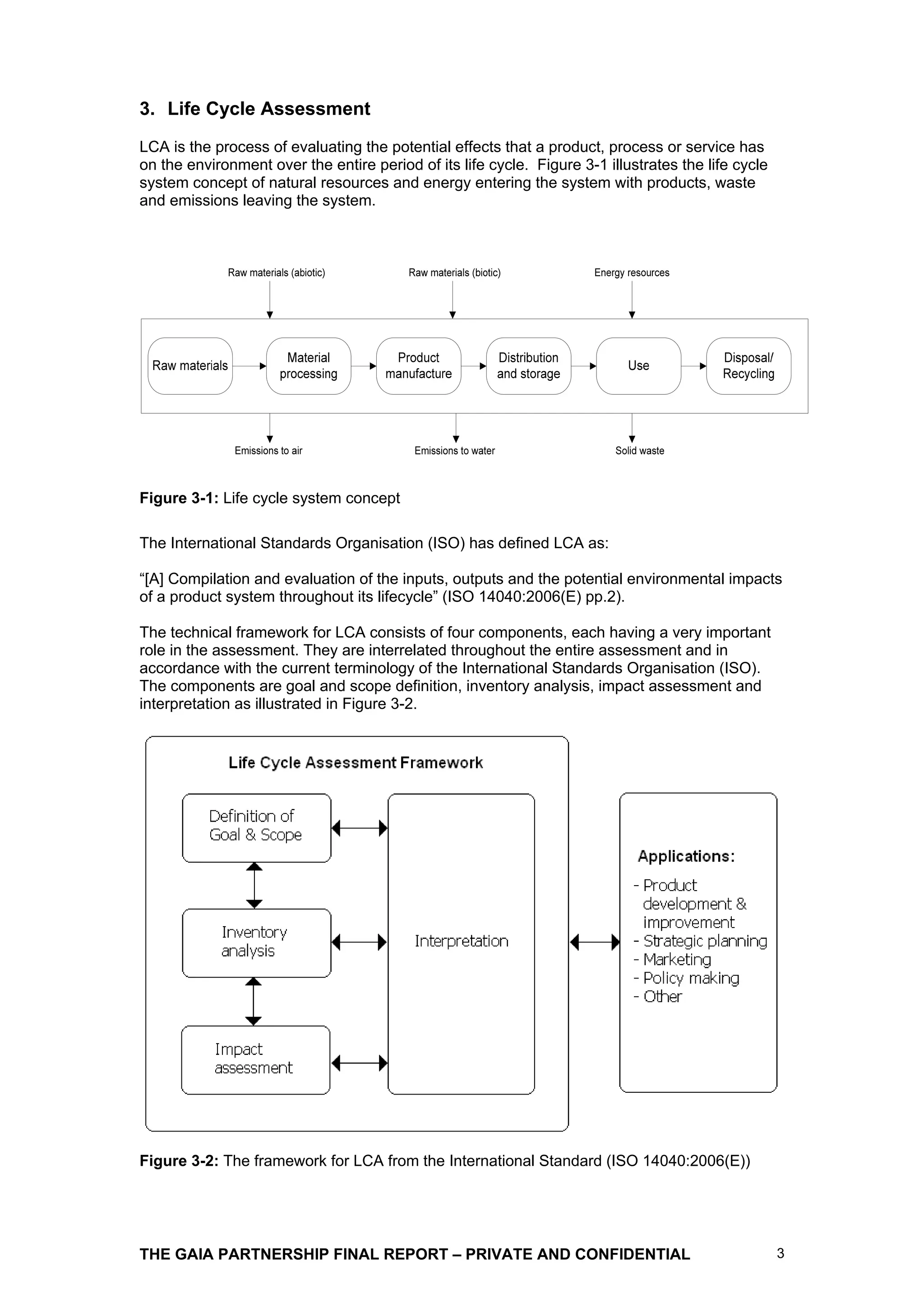 3. Life Cycle Assessment
LCA is the process of evaluating the potential effects that a product, process or service has
on the environment over the entire period of its life cycle. Figure 3-1 illustrates the life cycle
system concept of natural resources and energy entering the system with products, waste
and emissions leaving the system.




Figure 3-1: Life cycle system concept

The International Standards Organisation (ISO) has defined LCA as:

“[A] Compilation and evaluation of the inputs, outputs and the potential environmental impacts
of a product system throughout its lifecycle” (ISO 14040:2006(E) pp.2).

The technical framework for LCA consists of four components, each having a very important
role in the assessment. They are interrelated throughout the entire assessment and in
accordance with the current terminology of the International Standards Organisation (ISO).
The components are goal and scope definition, inventory analysis, impact assessment and
interpretation as illustrated in Figure 3-2.




Figure 3-2: The framework for LCA from the International Standard (ISO 14040:2006(E))




THE GAIA PARTNERSHIP FINAL REPORT – PRIVATE AND CONFIDENTIAL                                         3
 