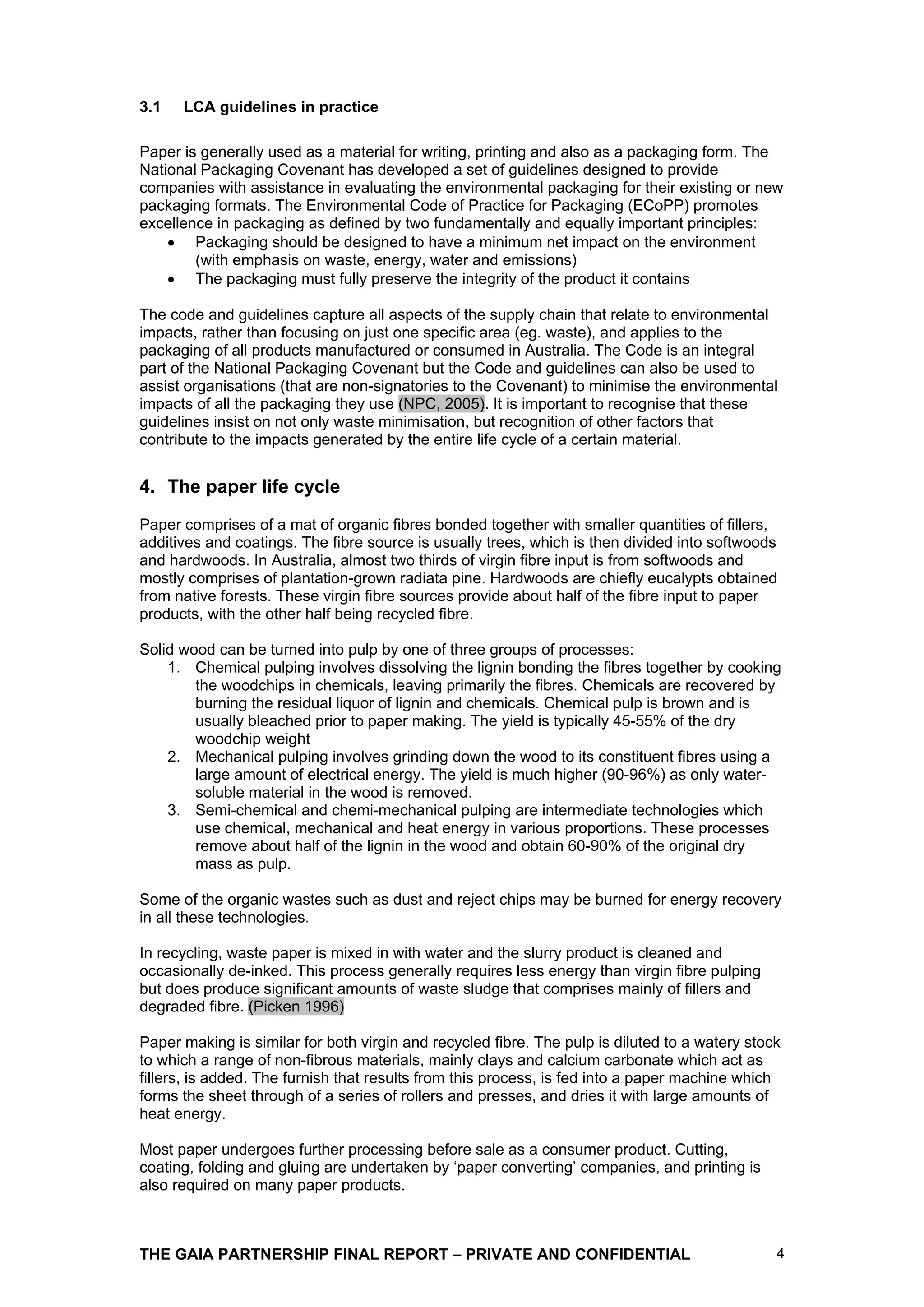 3.1   LCA guidelines in practice

Paper is generally used as a material for writing, printing and also as a packaging form. The
National Packaging Covenant has developed a set of guidelines designed to provide
companies with assistance in evaluating the environmental packaging for their existing or new
packaging formats. The Environmental Code of Practice for Packaging (ECoPP) promotes
excellence in packaging as defined by two fundamentally and equally important principles:
        Packaging should be designed to have a minimum net impact on the environment
        (with emphasis on waste, energy, water and emissions)
        The packaging must fully preserve the integrity of the product it contains

The code and guidelines capture all aspects of the supply chain that relate to environmental
impacts, rather than focusing on just one specific area (eg. waste), and applies to the
packaging of all products manufactured or consumed in Australia. The Code is an integral
part of the National Packaging Covenant but the Code and guidelines can also be used to
assist organisations (that are non-signatories to the Covenant) to minimise the environmental
impacts of all the packaging they use (NPC, 2005). It is important to recognise that these
guidelines insist on not only waste minimisation, but recognition of other factors that
contribute to the impacts generated by the entire life cycle of a certain material.


4. The paper life cycle
Paper comprises of a mat of organic fibres bonded together with smaller quantities of fillers,
additives and coatings. The fibre source is usually trees, which is then divided into softwoods
and hardwoods. In Australia, almost two thirds of virgin fibre input is from softwoods and
mostly comprises of plantation-grown radiata pine. Hardwoods are chiefly eucalypts obtained
from native forests. These virgin fibre sources provide about half of the fibre input to paper
products, with the other half being recycled fibre.

Solid wood can be turned into pulp by one of three groups of processes:
    1. Chemical pulping involves dissolving the lignin bonding the fibres together by cooking
        the woodchips in chemicals, leaving primarily the fibres. Chemicals are recovered by
        burning the residual liquor of lignin and chemicals. Chemical pulp is brown and is
        usually bleached prior to paper making. The yield is typically 45-55% of the dry
        woodchip weight
    2. Mechanical pulping involves grinding down the wood to its constituent fibres using a
        large amount of electrical energy. The yield is much higher (90-96%) as only water-
        soluble material in the wood is removed.
    3. Semi-chemical and chemi-mechanical pulping are intermediate technologies which
        use chemical, mechanical and heat energy in various proportions. These processes
        remove about half of the lignin in the wood and obtain 60-90% of the original dry
        mass as pulp.

Some of the organic wastes such as dust and reject chips may be burned for energy recovery
in all these technologies.

In recycling, waste paper is mixed in with water and the slurry product is cleaned and
occasionally de-inked. This process generally requires less energy than virgin fibre pulping
but does produce significant amounts of waste sludge that comprises mainly of fillers and
degraded fibre. (Picken 1996)

Paper making is similar for both virgin and recycled fibre. The pulp is diluted to a watery stock
to which a range of non-fibrous materials, mainly clays and calcium carbonate which act as
fillers, is added. The furnish that results from this process, is fed into a paper machine which
forms the sheet through of a series of rollers and presses, and dries it with large amounts of
heat energy.

Most paper undergoes further processing before sale as a consumer product. Cutting,
coating, folding and gluing are undertaken by ‘paper converting’ companies, and printing is
also required on many paper products.



THE GAIA PARTNERSHIP FINAL REPORT – PRIVATE AND CONFIDENTIAL                                    4
 