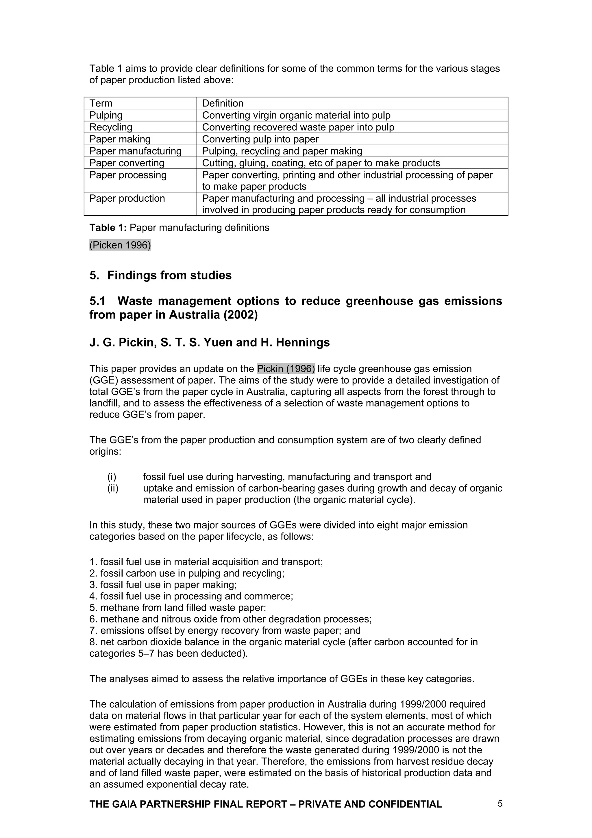 Table 1 aims to provide clear definitions for some of the common terms for the various stages
of paper production listed above:

Term                      Definition
Pulping                   Converting virgin organic material into pulp
Recycling                 Converting recovered waste paper into pulp
Paper making              Converting pulp into paper
Paper manufacturing       Pulping, recycling and paper making
Paper converting          Cutting, gluing, coating, etc of paper to make products
Paper processing          Paper converting, printing and other industrial processing of paper
                          to make paper products
Paper production          Paper manufacturing and processing – all industrial processes
                          involved in producing paper products ready for consumption
Table 1: Paper manufacturing definitions
(Picken 1996)


5. Findings from studies

5.1 Waste management options to reduce greenhouse gas emissions
from paper in Australia (2002)

J. G. Pickin, S. T. S. Yuen and H. Hennings

This paper provides an update on the Pickin (1996) life cycle greenhouse gas emission
(GGE) assessment of paper. The aims of the study were to provide a detailed investigation of
total GGE’s from the paper cycle in Australia, capturing all aspects from the forest through to
landfill, and to assess the effectiveness of a selection of waste management options to
reduce GGE’s from paper.

The GGE’s from the paper production and consumption system are of two clearly defined
origins:

    (i)     fossil fuel use during harvesting, manufacturing and transport and
    (ii)    uptake and emission of carbon-bearing gases during growth and decay of organic
            material used in paper production (the organic material cycle).

In this study, these two major sources of GGEs were divided into eight major emission
categories based on the paper lifecycle, as follows:

1. fossil fuel use in material acquisition and transport;
2. fossil carbon use in pulping and recycling;
3. fossil fuel use in paper making;
4. fossil fuel use in processing and commerce;
5. methane from land filled waste paper;
6. methane and nitrous oxide from other degradation processes;
7. emissions offset by energy recovery from waste paper; and
8. net carbon dioxide balance in the organic material cycle (after carbon accounted for in
categories 5–7 has been deducted).

The analyses aimed to assess the relative importance of GGEs in these key categories.

The calculation of emissions from paper production in Australia during 1999/2000 required
data on material flows in that particular year for each of the system elements, most of which
were estimated from paper production statistics. However, this is not an accurate method for
estimating emissions from decaying organic material, since degradation processes are drawn
out over years or decades and therefore the waste generated during 1999/2000 is not the
material actually decaying in that year. Therefore, the emissions from harvest residue decay
and of land filled waste paper, were estimated on the basis of historical production data and
an assumed exponential decay rate.

THE GAIA PARTNERSHIP FINAL REPORT – PRIVATE AND CONFIDENTIAL                                    5
 