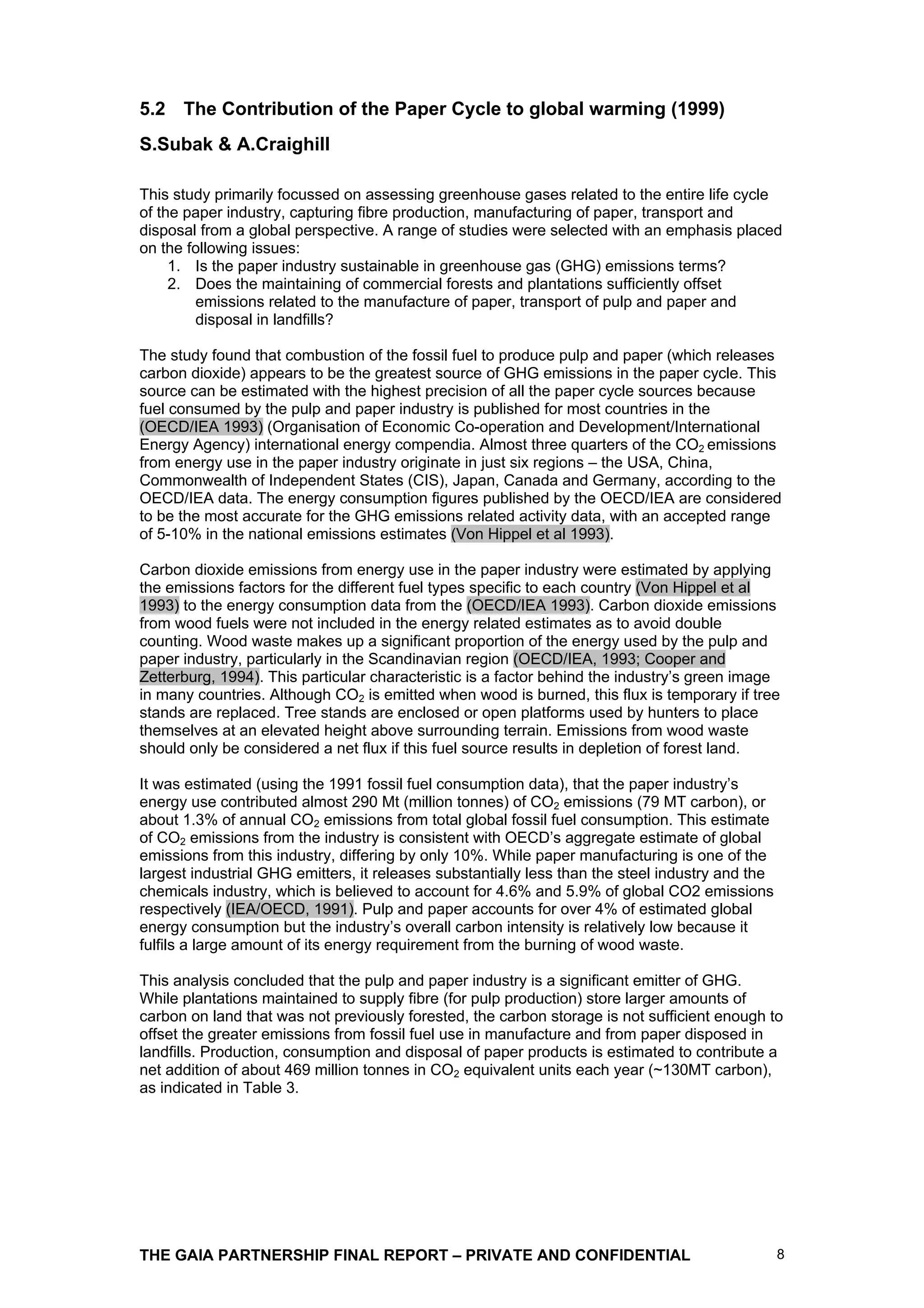 5.2 The Contribution of the Paper Cycle to global warming (1999)
S.Subak & A.Craighill

This study primarily focussed on assessing greenhouse gases related to the entire life cycle
of the paper industry, capturing fibre production, manufacturing of paper, transport and
disposal from a global perspective. A range of studies were selected with an emphasis placed
on the following issues:
     1. Is the paper industry sustainable in greenhouse gas (GHG) emissions terms?
     2. Does the maintaining of commercial forests and plantations sufficiently offset
        emissions related to the manufacture of paper, transport of pulp and paper and
        disposal in landfills?

The study found that combustion of the fossil fuel to produce pulp and paper (which releases
carbon dioxide) appears to be the greatest source of GHG emissions in the paper cycle. This
source can be estimated with the highest precision of all the paper cycle sources because
fuel consumed by the pulp and paper industry is published for most countries in the
(OECD/IEA 1993) (Organisation of Economic Co-operation and Development/International
Energy Agency) international energy compendia. Almost three quarters of the CO2 emissions
from energy use in the paper industry originate in just six regions – the USA, China,
Commonwealth of Independent States (CIS), Japan, Canada and Germany, according to the
OECD/IEA data. The energy consumption figures published by the OECD/IEA are considered
to be the most accurate for the GHG emissions related activity data, with an accepted range
of 5-10% in the national emissions estimates (Von Hippel et al 1993).

Carbon dioxide emissions from energy use in the paper industry were estimated by applying
the emissions factors for the different fuel types specific to each country (Von Hippel et al
1993) to the energy consumption data from the (OECD/IEA 1993). Carbon dioxide emissions
from wood fuels were not included in the energy related estimates as to avoid double
counting. Wood waste makes up a significant proportion of the energy used by the pulp and
paper industry, particularly in the Scandinavian region (OECD/IEA, 1993; Cooper and
Zetterburg, 1994). This particular characteristic is a factor behind the industry’s green image
in many countries. Although CO2 is emitted when wood is burned, this flux is temporary if tree
stands are replaced. Tree stands are enclosed or open platforms used by hunters to place
themselves at an elevated height above surrounding terrain. Emissions from wood waste
should only be considered a net flux if this fuel source results in depletion of forest land.

It was estimated (using the 1991 fossil fuel consumption data), that the paper industry’s
energy use contributed almost 290 Mt (million tonnes) of CO2 emissions (79 MT carbon), or
about 1.3% of annual CO2 emissions from total global fossil fuel consumption. This estimate
of CO2 emissions from the industry is consistent with OECD’s aggregate estimate of global
emissions from this industry, differing by only 10%. While paper manufacturing is one of the
largest industrial GHG emitters, it releases substantially less than the steel industry and the
chemicals industry, which is believed to account for 4.6% and 5.9% of global CO2 emissions
respectively (IEA/OECD, 1991). Pulp and paper accounts for over 4% of estimated global
energy consumption but the industry’s overall carbon intensity is relatively low because it
fulfils a large amount of its energy requirement from the burning of wood waste.

This analysis concluded that the pulp and paper industry is a significant emitter of GHG.
While plantations maintained to supply fibre (for pulp production) store larger amounts of
carbon on land that was not previously forested, the carbon storage is not sufficient enough to
offset the greater emissions from fossil fuel use in manufacture and from paper disposed in
landfills. Production, consumption and disposal of paper products is estimated to contribute a
net addition of about 469 million tonnes in CO2 equivalent units each year (~130MT carbon),
as indicated in Table 3.




THE GAIA PARTNERSHIP FINAL REPORT – PRIVATE AND CONFIDENTIAL                                      8
 