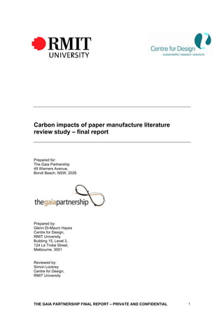 Carbon impacts of paper manufacture literature
review study – final report



Prepared for:
The Gaia Partnership
49 Warners Avenue,
Bondi Beach, NSW, 2026




Prepared by:
Glenn Di-Mauro Hayes
Centre for Design,
RMIT University
Building 15, Level 3,
124 La Trobe Street,
Melbourne, 3001


Reviewed by:
Simon Lockrey
Centre for Design,
RMIT University




THE GAIA PARTNERSHIP FINAL REPORT – PRIVATE AND CONFIDENTIAL   1
 