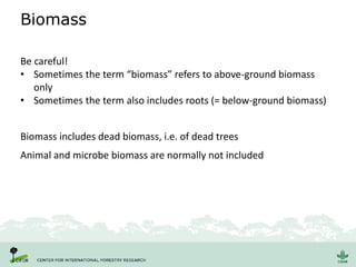 Biomass
Be careful!
• Sometimes the term “biomass” refers to above-ground biomass
only
• Sometimes the term also includes roots (= below-ground biomass)
Animal and microbe biomass are normally not included
Biomass includes dead biomass, i.e. of dead trees
 