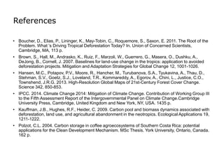 References
• Boucher, D., Elias, P., Lininger, K., May-Tobin, C., Roquemore, S., Saxon, E. 2011. The Root of the
Problem. What ’s Driving Tropical Deforestation Today? In. Union of Concerned Scientists,
Cambridge, MA, 113 p.
• Brown, S., Hall, M., Andrasko, K., Ruiz, F., Marzoli, W., Guerrero, G., Masera, O., Dushku, A.,
DeJong, B., Cornell, J. 2007. Baselines for land-use change in the tropics: application to avoided
deforestation projects. Mitigation and Adaptation Strategies for Global Change 12, 1001-1026.
• Hansen, M.C., Potapov, P.V., Moore, R., Hancher, M., Turubanova, S.A., Tyukavina, A., Thau, D.,
Stehman, S.V., Goetz, S.J., Loveland, T.R., Kommareddy, A., Egorov, A., Chini, L., Justice, C.O.,
Townshend, J.R.G. 2013. High-Resolution Global Maps of 21st-Century Forest Cover Change.
Science 342, 850-853.
• IPCC. 2014. Climate Change 2014: Mitigation of Climate Change. Contribution of Working Group III
to the Fifth Assessment Report of the Intergovernmental Panel on Climate Change.Cambridge
University Press, Cambridge, United Kingdom and New York, NY, USA. 1435 p.
• Kauffman, J.B., Hughes, R.F., Heider, C. 2009. Carbon pool and biomass dynamics associated with
deforestation, land use, and agricultural abandonment in the neotropics. Ecological Applications 19,
1211-1222.
• Polzot, C.L. 2004. Carbon storage in coffee agroecosystems of Southern Costa Rica: potential
applications for the Clean Development Mechanism. MSc Thesis. York University, Ontario, Canada.
162 p.
 