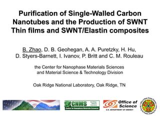 Purification of Single-Walled Carbon
Nanotubes and the Production of SWNT
Thin films and SWNT/Elastin composites

    B. Zhao, D. B. Geohegan, A. A. Puretzky, H. Hu,
 D. Styers-Barnett, I. Ivanov, P. Britt and C. M. Rouleau

         the Center for Nanophase Materials Sciences
          and Material Science & Technology Division

        Oak Ridge National Laboratory, Oak Ridge, TN
 
