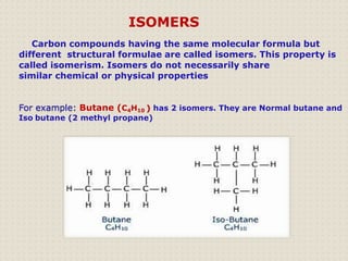Carbon compounds having the same molecular formula but
different structural formulae are called isomers. This property is
called isomerism. Isomers do not necessarily share
similar chemical or physical properties
For example: Butane (C4H10 ) has 2 isomers. They are Normal butane and
Iso butane (2 methyl propane)
ISOMERS
 