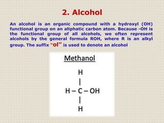 2. Alcohol
An alcohol is an organic compound with a hydroxyl (OH)
functional group on an aliphatic carbon atom. Because -OH is
the functional group of all alcohols, we often represent
alcohols by the general formula ROH, where R is an alkyl
group. The suffix “ol” is used to denote an alcohol
 