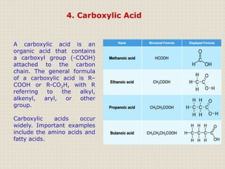 4. Carboxylic Acid
A carboxylic acid is an
organic acid that contains
a carboxyl group (-COOH)
attached to the carbon
chain. The general formula
of a carboxylic acid is R–
COOH or R-CO2H, with R
referring to the alkyl,
alkenyl, aryl, or other
group.
Carboxylic acids occur
widely. Important examples
include the amino acids and
fatty acids.
 