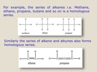 For example, the series of alkanes i.e. Methane,
ethane, propane, butane and so on is a homologous
series.
Similarly the series of alkene and alkynes also forms
homologous series.
 