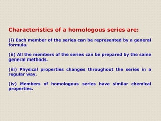 Characteristics of a homologous series are:
(i) Each member of the series can be represented by a general
formula.
(ii) All the members of the series can be prepared by the same
general methods.
(iii) Physical properties changes throughout the series in a
regular way.
(iv) Members of homologous series have similar chemical
properties.
 