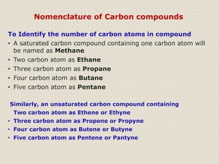 To Identify the number of carbon atoms in compound
• A saturated carbon compound containing one carbon atom will
be named as Methane
• Two carbon atom as Ethane
• Three carbon atom as Propane
• Four carbon atom as Butane
• Five carbon atom as Pentane
Similarly, an unsaturated carbon compound containing
Two carbon atom as Ethene or Ethyne
• Three carbon atom as Propene or Propyne
• Four carbon atom as Butene or Butyne
• Five carbon atom as Pentene or Pantyne
Nomenclature of Carbon compounds
 