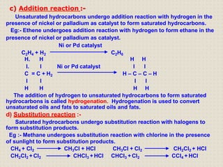 c) Addition reaction :-
Unsaturated hydrocarbons undergo addition reaction with hydrogen in the
presence of nickel or palladium as catalyst to form saturated hydrocarbons.
Eg:- Ethene undergoes addition reaction with hydrogen to form ethane in the
presence of nickel or palladium as catalyst.
Ni or Pd catalyst
C2H4 + H2 C2H6
H. H
I. I Ni or Pd catalyst
H H
I I
C = C + H2 H – C – C – H
I I
H H
I I
H H
The addition of hydrogen to unsaturated hydrocarbons to form saturated
hydrocarbons is called hydrogenation. Hydrogenation is used to convert
unsaturated oils and fats to saturated oils and fats.
d) Substitution reaction :-
Saturated hydrocarbons undergo substitution reaction with halogens to
form substitution products.
Eg :- Methane undergoes substitution reaction with chlorine in the presence
of sunlight to form substitution products.
CH4 + Cl2
CH2Cl2 +Cl2
CH3Cl + HCl
CHCI3 +HCl
CH3Cl + Cl2
CHCI3 + Cl2
CH2Cl2 + HCl
CCl4 + HCl
 