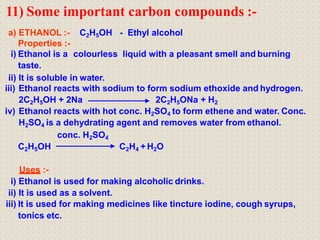 11) Some important carbon compounds :-
a) ETHANOL :- C2H5OH - Ethyl alcohol
Properties :-
i) Ethanol is a colourless liquid with a pleasant smell and burning
taste.
ii) It is soluble in water.
iii) Ethanol reacts with sodium to form sodium ethoxide and hydrogen.
2C2H5OH + 2Na 2C2H5ONa + H2
iv) Ethanol reacts with hot conc. H2SO4 to form ethene and water. Conc.
H2SO4 is a dehydrating agent and removes water from ethanol.
conc. H2SO4
C2H5OH C2H4 + H2O
Uses :-
i) Ethanol is used for making alcoholic drinks.
ii) It is used as a solvent.
iii) It is used for making medicines like tincture iodine, cough syrups,
tonics etc.
 