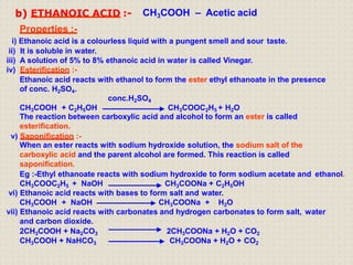 b) ETHANOIC ACID :- CH3COOH – Acetic acid
Properties :-
i) Ethanoic acid is a colourless liquid with a pungent smell and sour taste.
ii) It is soluble in water.
iii) A solution of 5% to 8% ethanoic acid in water is called Vinegar.
iv) Esterification :-
Ethanoic acid reacts with ethanol to form the ester ethyl ethanoate in the presence
of conc. H2SO4.
conc.H2SO4
CH3COOH + C2H5OH CH3COOC2H5 + H2O
The reaction between carboxylic acid and alcohol to form an ester is called
esterification.
v) Saponification :-
When an ester reacts with sodium hydroxide solution, the sodium salt of the
carboxylic acid and the parent alcohol are formed. This reaction is called
saponification.
Eg :-Ethyl ethanoate reacts with sodium hydroxide to form sodium acetate and ethanol.
CH3COOC2H5 + NaOH CH3COONa + C2H5OH
vi) Ethanoic acid reacts with bases to form salt and water.
CH3COOH + NaOH CH3COONa + H2O
vii) Ethanoic acid reacts with carbonates and hydrogen carbonates to form salt, water
and carbon dioxide.
2CH3COOH + Na2CO3
CH3COOH + NaHCO3
2CH3COONa + H2O + CO2
CH3COONa + H2O + CO2
 