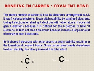 The atomic number of carbon is 6 so its electronic arrangement is 2,4.
it has 4 valence electrons. It can attain stability by gaining 4 electrons,
losing 4 electrons or sharing 4 electrons with other atoms. It does not
gain 4 electrons because it is difficult for the 6 protons to hold 10
electrons. It does not lose 4 electrons because it needs a large amount
of energy to lose 4 electrons.
So it shares 4 electrons with other atoms to attain stability resulting in
the formation of covalent bonds. Since carbon atom needs 4 electrons
to attain stability, its valency is 4 and it is tetravalent.
X
C
X
X X
I
_
C _
I
BONDING IN CARBON : COVALENT BOND
 