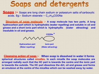 Soaps :- Soaps are long chain sodium or potassium salts of carboxylic
acids. Eg:- Sodium stearate – C17H35COONa
Structure of soap molecule :- A soap molecule has two parts. A long
hydrocarbon part which is hydrophobic (water repelling) and soluble in oil and
grease and a short ionic part which is hydrophyllic (water attracting) and
insoluble in oil and grease.
COONa +
Hydrocarbon part
(Water repelling)
Ionic part
(Water attracting)
Cleansing action of soap :- When soap is dissolved in water it forms
spherical structures called micelles. In each micelle the soap molecules are
arranged radially such that the HC part is towards the centre and the ionic part
is towards the outside. The HC part dissolves the dirt, oil and grease and forms
an emulsion at the centre of the micelles which can be washed away by water.
 