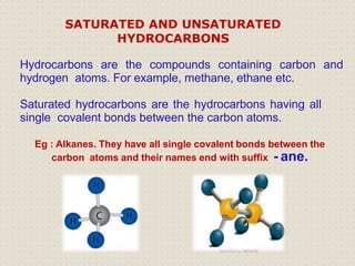 Hydrocarbons are the compounds containing carbon and
hydrogen atoms. For example, methane, ethane etc.
Saturated hydrocarbons are the hydrocarbons having all
single covalent bonds between the carbon atoms.
Eg : Alkanes. They have all single covalent bonds between the
carbon atoms and their names end with suffix - ane.
SATURATED AND UNSATURATED
HYDROCARBONS
 