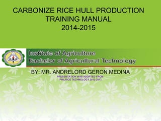 CARBONIZE RICE HULL PRODUCTION
TRAINING MANUAL
2014-2015
BY: MR. ANDRELORD GERON MEDINA
PRESENTATION WAS ADOPTED FROM
PHILRICE TECHNOLOGY 2012-2013
 