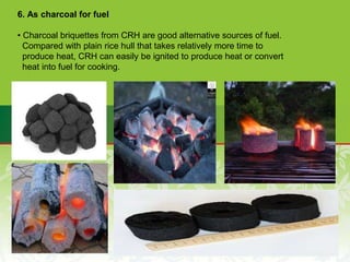6. As charcoal for fuel
• Charcoal briquettes from CRH are good alternative sources of fuel.
Compared with plain rice hull that takes relatively more time to
produce heat, CRH can easily be ignited to produce heat or convert
heat into fuel for cooking.
 