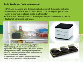 7. As deodorizer / odor suppressant
• CRH also cleanses and deodorizes bad air smell through its activated
carbon that absorbs foul odors in the air. The same principle applies
when a charcoal is placed inside a refrigerator.
• CRH is used as mulch bed in animal pen and poultry houses to reduce
foul smell from urine and feces.
In large-scale rice hull carbonization, pyroligneous
substances (e.g. tar) can be used as an active
ingredient in producing pesticides. The smoke from the
burning rice hull is also a form of gas that generates
electricity. CRH also produces smoke vinegar that has
many possible uses. these new
technologies are still under observation and further
testing for agricultural and industrial purposes.
 