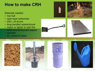 How to make CRH
Materials needed:
• rice hull
• open-type carbonizer
• 200 L oil drums
• long-handled spade/shovel
• match or lighter to start fire
• dried woods/recycled papers
• sprinkler
• G.I. sheet for base
 